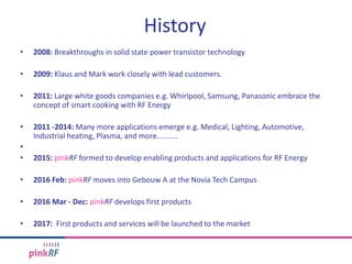 History
• 2008: Breakthroughs in solid state power transistor technology
• 2009: Klaus and Mark work closely with lead customers.
• 2011: Large white goods companies e.g. Whirlpool, Samsung, Panasonic embrace the
concept of smart cooking with RF Energy
• 2011 -2014: Many more applications emerge e.g. Medical, Lighting, Automotive,
Industrial heating, Plasma, and more..........
•
• 2015: pinkRF formed to develop enabling products and applications for RF Energy
• 2016 Feb: pinkRF moves into Gebouw A at the Novia Tech Campus
• 2016 Mar - Dec: pinkRF develops first products
• 2017: First products and services will be launched to the market
 