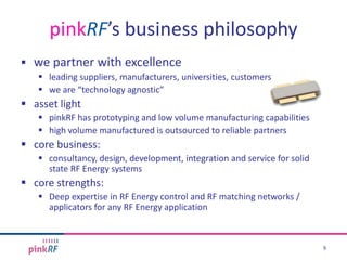  we partner with excellence
 leading suppliers, manufacturers, universities, customers
 we are “technology agnostic”
 asset light
 pinkRF has prototyping and low volume manufacturing capabilities
 high volume manufactured is outsourced to reliable partners
 core business:
 consultancy, design, development, integration and service for solid
state RF Energy systems
 core strengths:
 Deep expertise in RF Energy control and RF matching networks /
applicators for any RF Energy application
pinkRF’s business philosophy
9
 