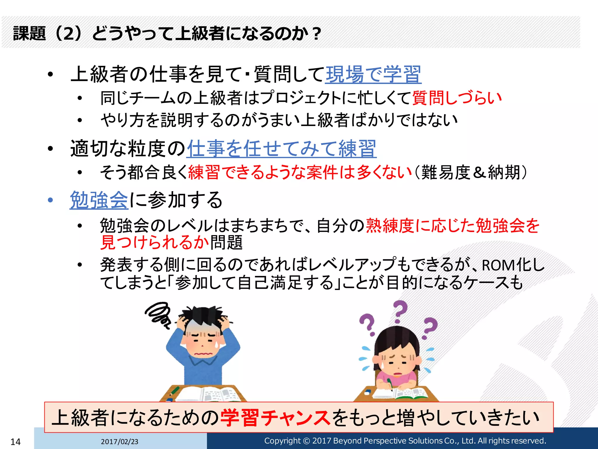 課題（2）どうやって上級者になるのか？
• 上級者の仕事を見て・質問して現場で学習
• 同じチームの上級者はプロジェクトに忙しくて質問しづらい
• やり方を説明するのがうまい上級者ばかりではない
• 適切な粒度の仕事を任せてみて練習
• そう都合良く練習できるような案件は多くない（難易度＆納期）
• 勉強会に参加する
• 勉強会のレベルはまちまちで、自分の熟練度に応じた勉強会を
見つけられるか問題
• 発表する側に回るのであればレベルアップもできるが、ROM化し
てしまうと「参加して自己満足する」ことが目的になるケースも
2017/02/2314 Copyright © 2017 Beyond Perspective Solutions Co., Ltd. All rights reserved.
上級者になるための学習チャンスをもっと増やしていきたい
 