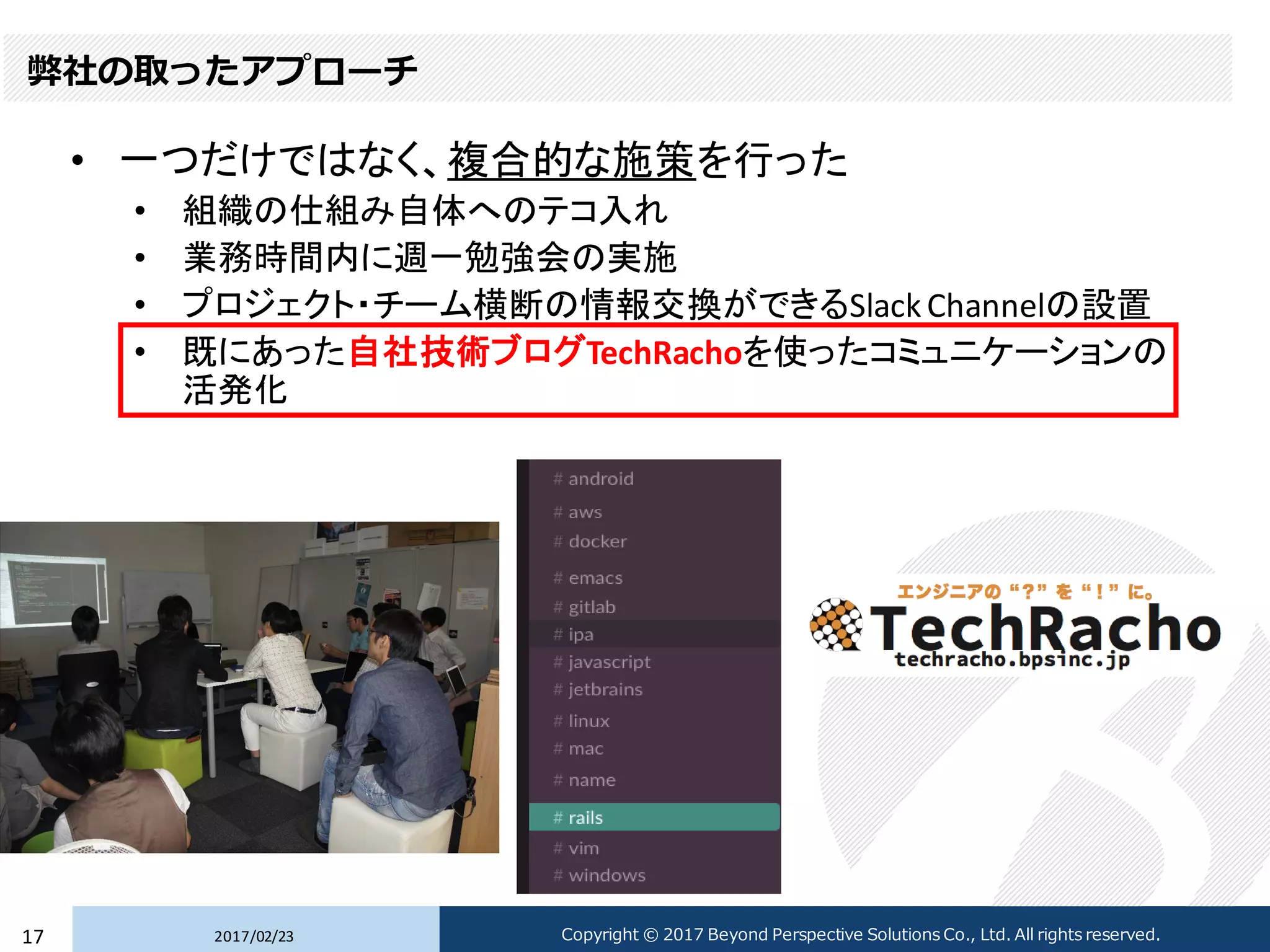 弊社の取ったアプローチ
• 一つだけではなく、複合的な施策を行った
• 組織の仕組み自体へのテコ入れ
• 業務時間内に週一勉強会の実施
• プロジェクト・チーム横断の情報交換ができるSlack Channelの設置
• 既にあった自社技術ブログTechRachoを使ったコミュニケーションの
活発化
2017/02/2317 Copyright © 2017 Beyond Perspective Solutions Co., Ltd. All rights reserved.
 