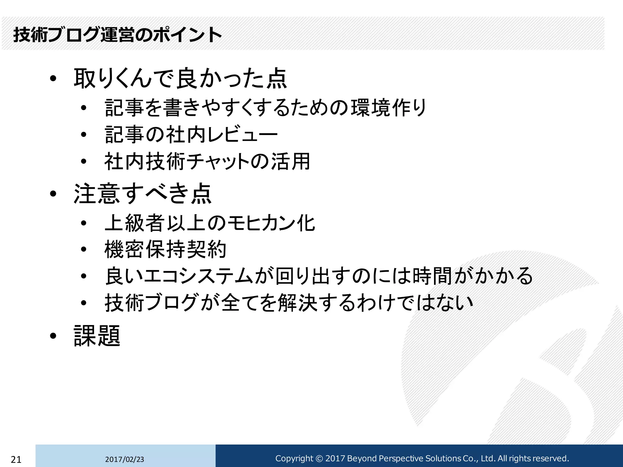 技術ブログ運営のポイント
• 取りくんで良かった点
• 記事を書きやすくするための環境作り
• 記事の社内レビュー
• 社内技術チャットの活用
• 注意すべき点
• 上級者以上のモヒカン化
• 機密保持契約
• 良いエコシステムが回り出すのには時間がかかる
• 技術ブログが全てを解決するわけではない
• 課題
2017/02/2321 Copyright © 2017 Beyond Perspective Solutions Co., Ltd. All rights reserved.
 