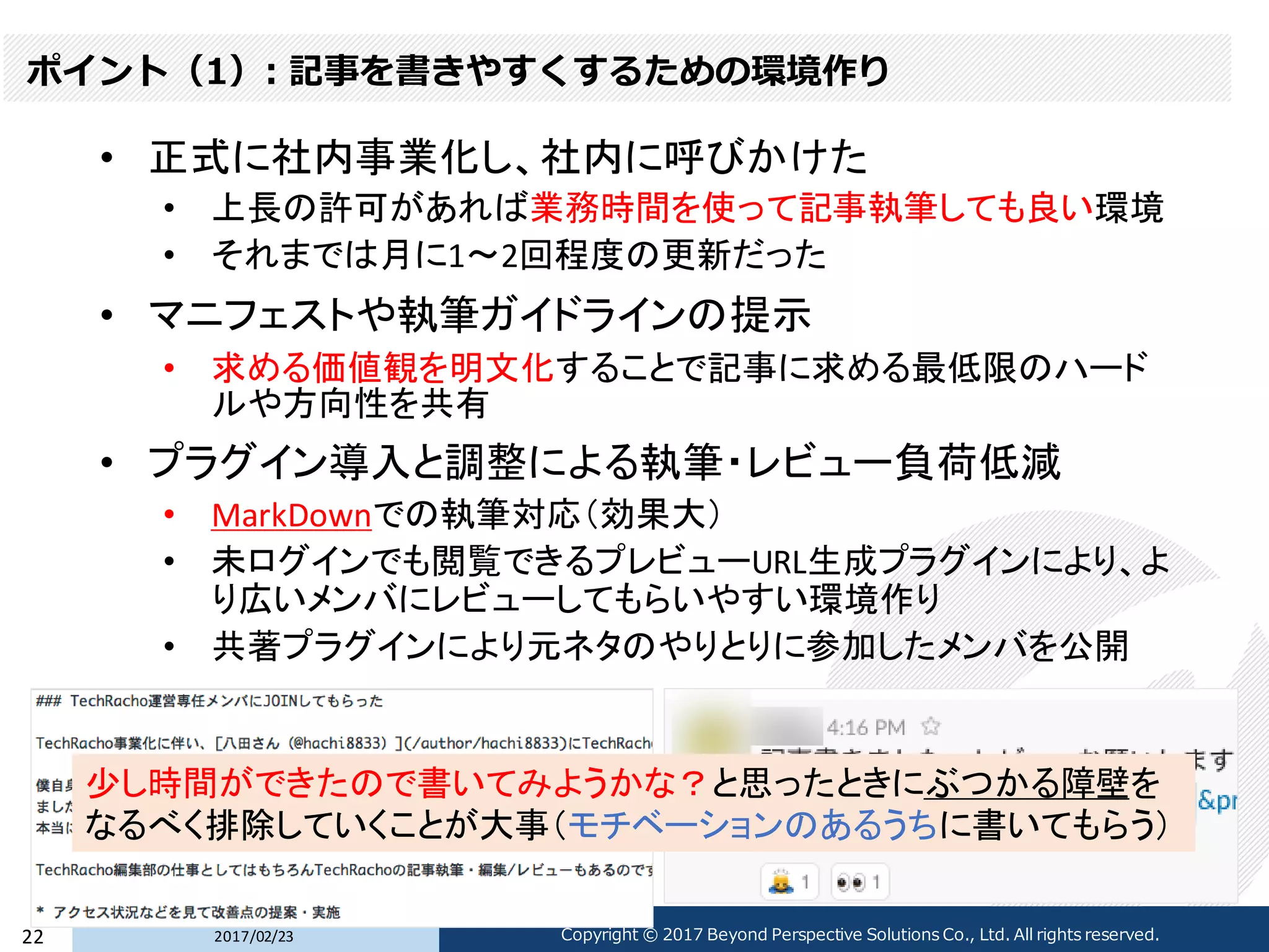 ポイント（1）: 記事を書きやすくするための環境作り
• 正式に社内事業化し、社内に呼びかけた
• 上長の許可があれば業務時間を使って記事執筆しても良い環境
• それまでは月に1〜2回程度の更新だった
• マニフェストや執筆ガイドラインの提示
• 求める価値観を明文化することで記事に求める最低限のハード
ルや方向性を共有
• プラグイン導入と調整による執筆・レビュー負荷低減
• MarkDownでの執筆対応（効果大）
• 未ログインでも閲覧できるプレビューURL生成プラグインにより、よ
り広いメンバにレビューしてもらいやすい環境作り
• 共著プラグインにより元ネタのやりとりに参加したメンバを公開
2017/02/2322 Copyright © 2017 Beyond Perspective Solutions Co., Ltd. All rights reserved.
少し時間ができたので書いてみようかな？と思ったときにぶつかる障壁を
なるべく排除していくことが大事（モチベーションのあるうちに書いてもらう）
 