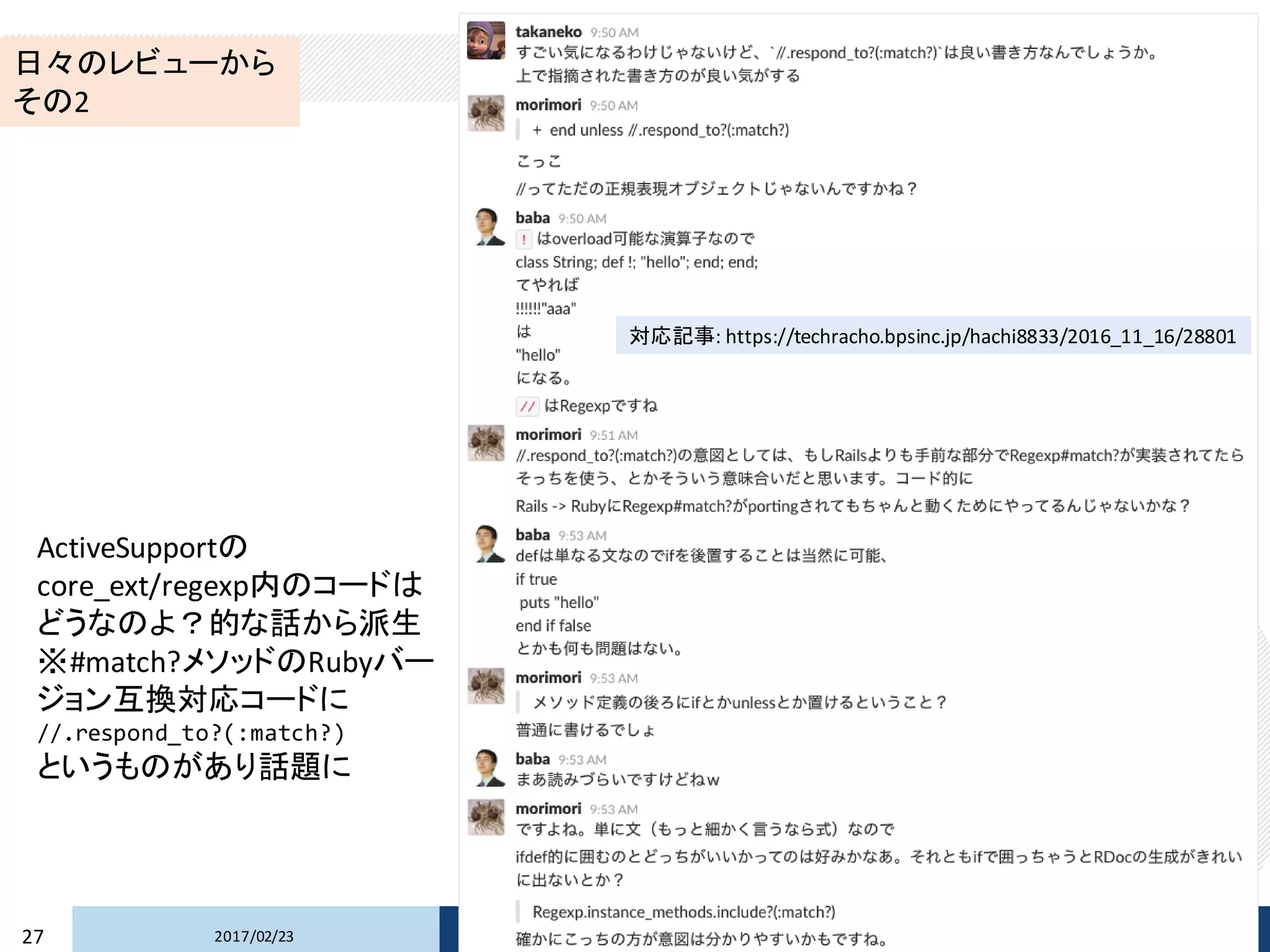 2017/02/2327 Copyright © 2017 Beyond Perspective Solutions Co., Ltd. All rights reserved.
日々のレビューから
その2
ActiveSupportの
core_ext/regexp内のコードは
どうなのよ？的な話から派生
※#match?メソッドのRubyバー
ジョン互換対応コードに
//.respond_to?(:match?)
というものがあり話題に
対応記事: https://techracho.bpsinc.jp/hachi8833/2016_11_16/28801
 