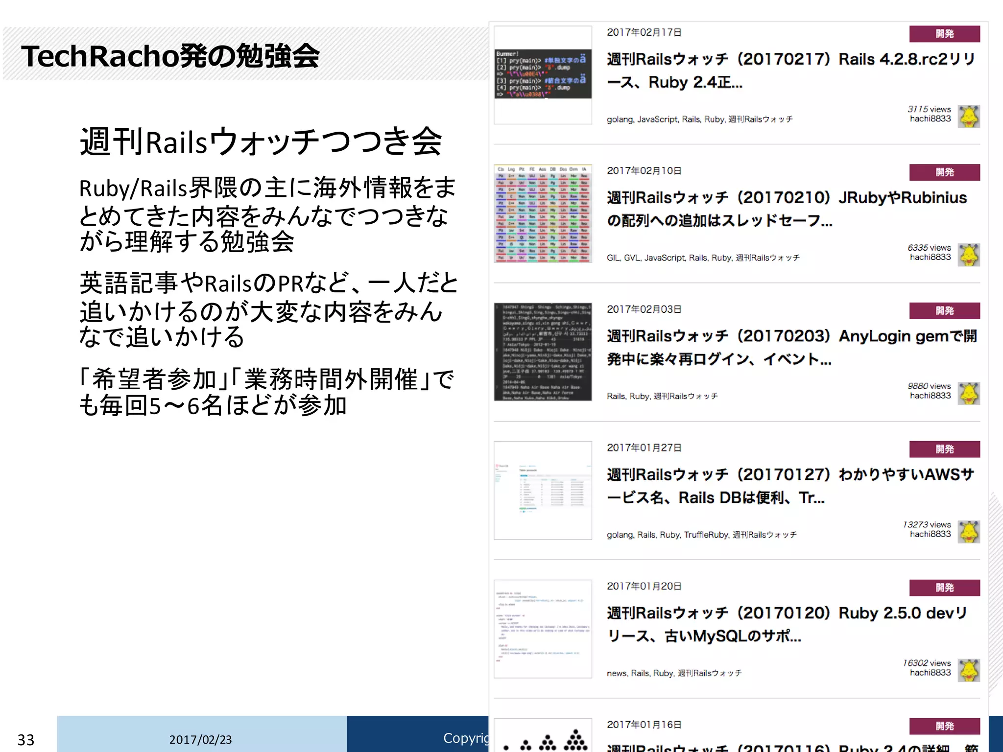 TechRacho発の勉強会
週刊Railsウォッチつつき会
Ruby/Rails界隈の主に海外情報をま
とめてきた内容をみんなでつつきな
がら理解する勉強会
英語記事やRailsのPRなど、一人だと
追いかけるのが大変な内容をみん
なで追いかける
「希望者参加」「業務時間外開催」で
も毎回5〜6名ほどが参加
2017/02/2333 Copyright © 2017 Beyond Perspective Solutions Co., Ltd. All rights reserved.
 