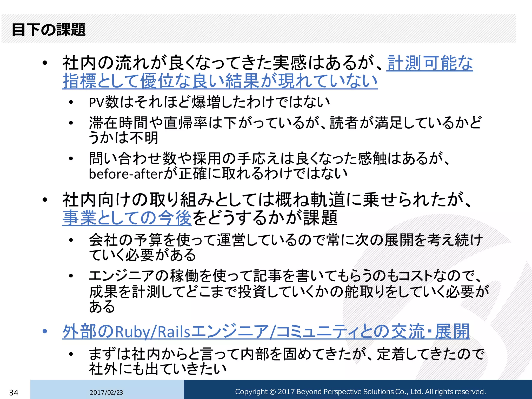 目下の課題
• 社内の流れが良くなってきた実感はあるが、計測可能な
指標として優位な良い結果が現れていない
• PV数はそれほど爆増したわけではない
• 滞在時間や直帰率は下がっているが、読者が満足しているかど
うかは不明
• 問い合わせ数や採用の手応えは良くなった感触はあるが、
before-afterが正確に取れるわけではない
• 社内向けの取り組みとしては概ね軌道に乗せられたが、
事業としての今後をどうするかが課題
• 会社の予算を使って運営しているので常に次の展開を考え続け
ていく必要がある
• エンジニアの稼働を使って記事を書いてもらうのもコストなので、
成果を計測してどこまで投資していくかの舵取りをしていく必要が
ある
• 外部のRuby/Railsエンジニア/コミュニティとの交流・展開
• まずは社内からと言って内部を固めてきたが、定着してきたので
社外にも出ていきたい
2017/02/2334 Copyright © 2017 Beyond Perspective Solutions Co., Ltd. All rights reserved.
 