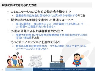 解決に向けて考えられた方法
• コミュニケーションのための飲み会を増やす？
• 強制参加の飲み会は弊社の文化と真っ向から相対するので没
• 開発における手順を文書化して共通フロー化？
• 多様な顧客を一様に扱えるフローの定義はそもそも難しく、チー
ム・現場への裁量が失われる点も×
• 外部の研修による上級者教育の外注？
• 開発力を競争力とする会社が開発教育を外部に丸投げするのに
は強い抵抗感がある
• もっとすごいエンジニアを連れてくる？
• 数多ある無名な開発会社の一つである弊社にあえて来てくれる
スーパーエンジニアはいない
2017/02/2316 Copyright © 2017 Beyond Perspective Solutions Co., Ltd. All rights reserved.
 