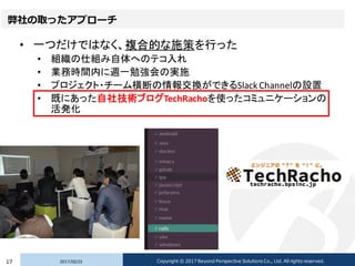 弊社の取ったアプローチ
• 一つだけではなく、複合的な施策を行った
• 組織の仕組み自体へのテコ入れ
• 業務時間内に週一勉強会の実施
• プロジェクト・チーム横断の情報交換ができるSlack Channelの設置
• 既にあった自社技術ブログTechRachoを使ったコミュニケーションの
活発化
2017/02/2317 Copyright © 2017 Beyond Perspective Solutions Co., Ltd. All rights reserved.
 