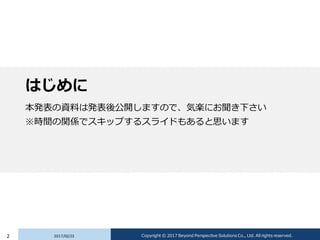 はじめに
本発表の資料は発表後公開しますので、気楽にお聞き下さい
※時間の関係でスキップするスライドもあると思います
2017/02/232 Copyright © 2017 Beyond Perspective Solutions Co., Ltd. All rights reserved.
 
