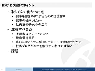 技術ブログ運営のポイント
• 取りくんで良かった点
• 記事を書きやすくするための環境作り
• 記事の社内レビュー
• 社内技術チャットの活用
• 注意すべき点
• 上級者以上のモヒカン化
• 機密保持契約
• 良いエコシステムが回り出すのには時間がかかる
• 技術ブログが全てを解決するわけではない
• 課題
2017/02/2321 Copyright © 2017 Beyond Perspective Solutions Co., Ltd. All rights reserved.
 