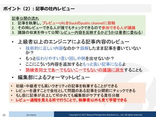 ポイント（2）: 記事の社内レビュー
• 上級者以上のエンジニアによる記事内容のレビュー
• 技術的に正しい内容なのか？誤解したまま記事を書いていない
か？
• もっと伝わりやすい言い回しや例を出せないか？
• ここにこういう内容を追加するともっと良い記事になるよ
• 熟練者同士であーでもないこーでもないの議論に派生することも
• 編集部によるフォーマットレビュー
2017/02/2325 Copyright © 2017 Beyond Perspective Solutions Co., Ltd. All rights reserved.
記事公開の流れ
1. 記事を執筆し、プレビューURLをSlackのpublic channelに投稿
2. その時レビューできる人が誰でもチェックできるので参加できる人が議論
3. 議論の収束を待って公開（レビュー内容を反映するかどうかは著者に委ねる）
• 初級・中級者でも高いクオリティの記事を執筆することができる
• レビューを通すことで会社として問題のある記事を公開前にチェックできる
• もし仮に記事が炎上して叩かれても編集部がケアする責任分離
• レビュー過程を見える所で行うことで、執筆者以外も見て学習できる
 