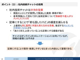 ポイント（3）: 社内技術チャットの活用
• 社内技術チャットはネタの宝庫
• 現役エンジニアが質問して解決した実例：価値が高い
• 参考情報として流れてきた技術記事について熟練者や達人がコ
メントしたツッコミ
• 記事にすることで「前も話したけど」の頻度を減らせる
• 上級者も同じ質問に何度も答えるのは苦痛。後述するモヒカン化
の原因になることも
• 「あたりまえ」と思っていることも記事にする価値がある
2017/02/2328 Copyright © 2017 Beyond Perspective Solutions Co., Ltd. All rights reserved.
チャットはオンラインのコミュニケーションには向いているが、
情報の蓄積には不向き
記事にすることで保存・検索しやすいまとまった内容として蓄積できる
 