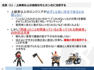 注意（1）: 上級者以上の過度なモヒカン化に注意する
• 上級者以上のエンジニアが必ずしも良い先生であるとは
限らない
• 「こんなこともわからないのか？」「これはない」などの周りを萎縮
させてしまうような言い回し・マウンティング
• 質問者に答えに繋がるヒントをくれないなど（状況にもよる）
• しかし「間違ったことを間違っていると言ってくれる熟練者」
の存在は大事
• 馴れ合い重視で議論の質が下がるのは嬉しくない
• ほどよいマサカリの飛び交い度合いを保ち、議論の質を維持する
ことが大事
• マサカリを投げられることを恐れない・議論と人格を切り離せる風
土を作る
2017/02/2329 Copyright © 2017 Beyond Perspective Solutions Co., Ltd. All rights reserved.
 