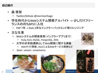 自己紹介
• 森 雅智
• Twitter/Github: @morimorihoge
• 学生時代からWebシステム開発アルバイト -> 少しだけフリー
ランスののちBPSに入社
• PHP 7年 -> Rails 6年なインフラ〜バックエンド寄りエンジニア
• 主な生業
• Webシステムの開発業務（インフラ〜アプリまで）
• Ruby, Rails, MySQL, PostgreSQL, AWS,
• 大学の非常勤講師としてWeb開発に関する講義
• Webサイト開発、RailsによるWebサービス開発など
• :beer: :onsen: :umaimono:
2017/02/233 Copyright © 2017 Beyond Perspective Solutions Co., Ltd. All rights reserved.
 