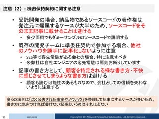 注意（2）: 機密保持契約に関する注意
• 受託開発の場合、納品物であるソースコードの著作権は
発注元に帰属するケースが大半のため、ソースコードをそ
のまま記事に載せることは避ける
• 多少面倒でもダミーサンプルのソースコードで説明する
• 既存の開発チームに準委任契約で参加する場合、他社
のノウハウを勝手に記事化しないように注意
• SES等で客先常駐がある会社の場合、特に注意すべき
• ※弊社は自社エンジニアの客先常駐は原則お断りしています
• 記事の書き方として、顧客を特定される様な書き方・不快
に感じさせてしまうような書き方は避ける
• 顧客も読む可能性のあるものなので、会社としての信頼を失わな
いように注意する
2017/02/2330 Copyright © 2017 Beyond Perspective Solutions Co., Ltd. All rights reserved.
多くの場合は「広く公表された事実やノウハウ」を整理して記事にするケースが多いため、
書き方に気をつければ書けない記事というのはそれほどない
 