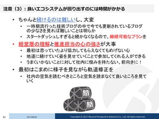 注意（3）: 良いエコシステムが回り出すのには時間がかかる
• ちゃんと続けるのは難しいし、大変
• 一時期流行った技術ブログの中で今でも更新されているブログ
の少なさを見れば難しいことは明らか
• スタートダッシュしすぎると続かなくなるので、継続可能なプランを
• 経営層の理解と推進担当の心の強さが大事
• 最初は思っていたより協力してもらえなくてもめげない心
• 地道に続けていく姿を見せていくことで参加してくれる人ができる
• うまくいかないことに対して社内に恨みを持たない。前向きに！
• 最初はこまめに様子を見ながら軌道修正を
• 社内の空気を読むべきところと空気を読まなくて良いところを見て
いく
2017/02/2331 Copyright © 2017 Beyond Perspective Solutions Co., Ltd. All rights reserved.
 