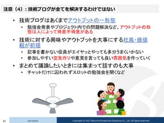 注意（4）: 技術ブログが全てを解決するわけではない
• 技術ブログはあくまでアウトプットの一形態
• 勉強会発表やプロジェクト内での問題解決など、アウトプットの形
態は人によって得意不得意がある
• 技術に対する興味やアウトプットを大事にする社風・価値
観が前提
• 記事を書かない役員がエイヤッとやっても多分うまくいかない
• 参加しやすい空気作りや意見を言っても良い雰囲気を作っていく
• まとめて議論したいときには集まって話すのも大事
• チャットだけに囚われずスロットの勉強会を開くなど
2017/02/2332 Copyright © 2017 Beyond Perspective Solutions Co., Ltd. All rights reserved.
 