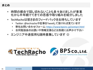 まとめ
• 時間の都合で話し切れないことも多々ありましたが事業
化から半年続けてきての思惑や取り組みを紹介しました
• TechRachoは皆さまのフィードバックをお待ちしています
• Twitter: @techrachoや記事をTweetして頂ければ見ています
• 弊社お問い合わせフォーム: https://www.bpsinc.jp/contact.html
• 合同勉強会のお誘いや情報交換などお気軽にお声かけ下さい
• エンジニア中途採用も随時募集しています ☺
2017/02/2335 Copyright © 2017 Beyond Perspective Solutions Co., Ltd. All rights reserved.
 