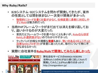Why Ruby/Rails?
• B2Bシステム・B2Cシステムを問わず開発してきたが、案件
の性質としては間を挟まない一次受け開発が多かった
• 物理的にコードを書く分量が少なく、仕様変更に柔軟に対応しや
すいRailsは魅力的だった
• 当時PHPフレームワークがまだ出ては消えを繰り返してお
り、追いかけるのが大変だった
• 受託だとフレームワークを選べないことも多いが、Rubyならほぼ
Railsしか選択肢がないのでわかりやすかった
• クックパッドの様な大規模な実績もあり、勢いのあるコミュニティと
活発なOSSプロダクトが背景にあったため、移行について特に不
安な点もなかった
• 実際に自社案件をRuby/Railsで開発してみたら楽しかった
2017/02/235 Copyright © 2017 Beyond Perspective Solutions Co., Ltd. All rights reserved.
弊社自社サービスのMANGA REBORN
当時Rails 3.0のRCが出た頃に試しにRailsで
開発してみたことがRails移行のきっかけ
http://mangareborn.jp/
 