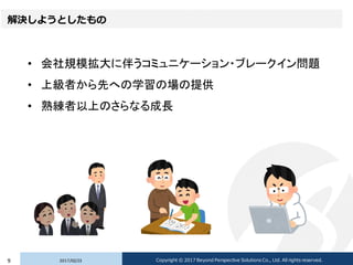 解決しようとしたもの
• 会社規模拡大に伴うコミュニケーション・ブレークイン問題
• 上級者から先への学習の場の提供
• 熟練者以上のさらなる成長
2017/02/239 Copyright © 2017 Beyond Perspective Solutions Co., Ltd. All rights reserved.
 