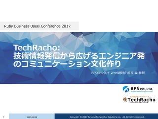 TechRacho:
技術情報発信から広げるエンジニア発
のコミュニケーション文化作り
BPS株式会社 Web開発部 部長 森 雅智
Ruby Business Users Conference 2017
2017/02/231 Copyrig...