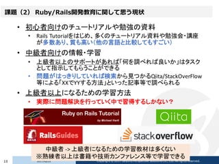 課題（2） Ruby/Rails開発教育に関して思う現状
• 初心者向けのチュートリアルや勉強の資料
• Rails Tutorialをはじめ、多くのチュートリアル資料や勉強会・講座
が多数あり、質も高い（他の言語と比較してもすごい）
• 中級...