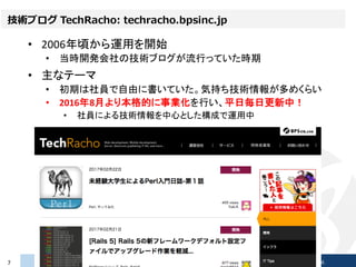技術ブログ TechRacho: techracho.bpsinc.jp
• 2006年頃から運用を開始
• 当時開発会社の技術ブログが流行っていた時期
• 主なテーマ
• 初期は社員で自由に書いていた。気持ち技術情報が多めくらい
• 2016...