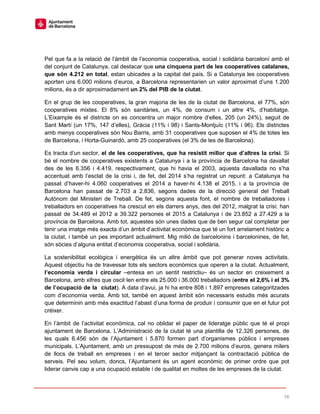 16
Pel que fa a la relació de l’àmbit de l’economia cooperativa, social i solidària barceloní amb el
del conjunt de Catalunya, cal destacar que una cinquena part de les cooperatives catalanes,
que són 4.212 en total, estan ubicades a la capital del país. Si a Catalunya les cooperatives
aporten uns 6.000 milions d’euros, a Barcelona representarien un valor aproximat d’uns 1.200
milions, és a dir aproximadament un 2% del PIB de la ciutat.
En el grup de les cooperatives, la gran majoria de les de la ciutat de Barcelona, el 77%, són
cooperatives mixtes. El 8% són sanitàries, un 4%, de consum i un altre 4%, d’habitatge.
L’Eixample és el districte on es concentra un major nombre d’elles, 205 (un 24%), seguit de
Sant Martí (un 17%, 147 d’elles), Gràcia (11% i 98) i Sants-Montjuïc (11% i 96). Els districtes
amb menys cooperatives són Nou Barris, amb 31 cooperatives que suposen el 4% de totes les
de Barcelona, i Horta-Guinardó, amb 25 cooperatives (el 3% de les de Barcelona).
Es tracta d’un sector, el de les cooperatives, que ha resistit millor que d’altres la crisi. Si
bé el nombre de cooperatives existents a Catalunya i a la província de Barcelona ha davallat
des de les 6.356 i 4.419, respectivament, que hi havia el 2003, aquesta davallada no s’ha
accentuat amb l’esclat de la crisi i, de fet, del 2014 s’ha registrat un repunt: a Catalunya ha
passat d’haver-hi 4.060 cooperatives el 2014 a haver-hi 4.138 el 2015, i a la província de
Barcelona han passat de 2.703 a 2.836, segons dades de la direcció general del Treball
Autònom del Ministeri de Treball. De fet, segons aquesta font, el nombre de treballadores i
treballadors en cooperatives ha crescut en els darrers anys, des del 2012, malgrat la crisi: han
passat de 34.489 el 2012 a 39.322 persones el 2015 a Catalunya i de 23.852 a 27.429 a la
província de Barcelona. Amb tot, aquestes són unes dades que de ben segur cal completar per
tenir una imatge més exacta d’un àmbit d’activitat econòmica que té un fort arrelament històric a
la ciutat, i també un pes important actualment. Mig milió de barcelonins i barcelonines, de fet,
són sòcies d’alguna entitat d’economia cooperativa, social i solidària.
La sostenibilitat ecològica i energètica és un altre àmbit que pot generar noves activitats.
Aquest objectiu ha de travessar tots els sectors econòmics que operen a la ciutat. Actualment,
l’economia verda i circular –entesa en un sentit restrictiu– és un sector en creixement a
Barcelona, amb xifres que oscil·len entre els 25.000 i 36.000 treballadors (entre el 2,6% i el 3%
de l’ocupació de la ciutat). A data d’avui, ja hi ha entre 808 i 1.897 empreses categoritzades
com d’economia verda. Amb tot, també en aquest àmbit són necessaris estudis més acurats
que determinin amb més exactitud l’abast d’una forma de produir i consumir que en el futur pot
créixer.
En l’àmbit de l’activitat econòmica, cal no oblidar el paper de lideratge públic que té el propi
ajuntament de Barcelona. L’Administració de la ciutat té una plantilla de 12.326 persones, de
les quals 6.456 són de l’Ajuntament i 5.870 formen part d’organismes públics i empreses
municipals. L’Ajuntament, amb un pressupost de més de 2.700 milions d’euros, genera milers
de llocs de treball en empreses i en el tercer sector mitjançant la contractació pública de
serveis. Pel seu volum, doncs, l’Ajuntament és un agent econòmic de primer ordre que pot
liderar canvis cap a una ocupació estable i de qualitat en moltes de les empreses de la ciutat.
 
