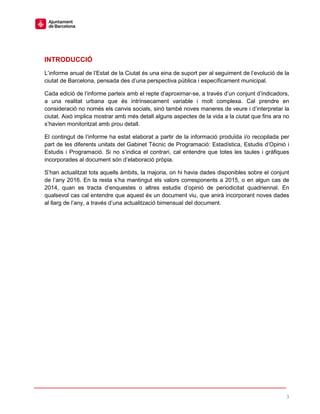 3
INTRODUCCIÓ
L’informe anual de l’Estat de la Ciutat és una eina de suport per al seguiment de l’evolució de la
ciutat de Barcelona, pensada des d’una perspectiva pública i específicament municipal.
Cada edició de l’informe parteix amb el repte d’aproximar-se, a través d’un conjunt d’indicadors,
a una realitat urbana que és intrínsecament variable i molt complexa. Cal prendre en
consideració no només els canvis socials, sinó també noves maneres de veure i d’interpretar la
ciutat. Això implica mostrar amb més detall alguns aspectes de la vida a la ciutat que fins ara no
s’havien monitoritzat amb prou detall.
El contingut de l’informe ha estat elaborat a partir de la informació produïda i/o recopilada per
part de les diferents unitats del Gabinet Tècnic de Programació: Estadística, Estudis d’Opinió i
Estudis i Programació. Si no s’indica el contrari, cal entendre que totes les taules i gràfiques
incorporades al document són d’elaboració pròpia.
S’han actualitzat tots aquells àmbits, la majoria, on hi havia dades disponibles sobre el conjunt
de l’any 2016. En la resta s’ha mantingut els valors corresponents a 2015, o en algun cas de
2014, quan es tracta d’enquestes o altres estudis d’opinió de periodicitat quadriennal. En
qualsevol cas cal entendre que aquest és un document viu, que anirà incorporant noves dades
al llarg de l’any, a través d’una actualització bimensual del document.
 