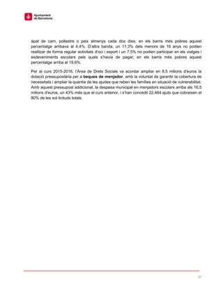 37
àpat de carn, pollastre o peix almenys cada dos dies; en els barris més pobres aquest
percentatge arribava al 4,4%. D’altra banda, un 11,3% dels menors de 16 anys no podien
realitzar de forma regular activitats d’oci i esport i un 7,5% no podien participar en els viatges i
esdeveniments escolars pels quals s’havia de pagar; en els barris més pobres aquest
percentatge arriba al 19,6%.
Per al curs 2015-2016, l’Àrea de Drets Socials va acordar ampliar en 8,5 milions d'euros la
dotació pressupostària per a beques de menjador, amb la voluntat de garantir la cobertura de
necessitats i ampliar la quantia de les ajudes que reben les famílies en situació de vulnerabilitat.
Amb aquest pressupost addicional, la despesa municipal en menjadors escolars arriba als 16,5
milions d'euros, un 43% més que el curs anterior, i s’han concedit 22.464 ajuts que cobreixen el
80% de les sol·licituds totals.
 