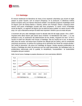 44
3.3. Habitatge
El mercat residencial de Barcelona és hereu d’una expansió urbanística que durant el segle
passat va posar l’accent, com al conjunt d’Espanya, en la producció. A diferència d’altres
països europeus amb una intensa intervenció estatal i una elevada proporció d’habitatge social
en lloguer (com els Països Baixos o Suècia), països com Portugal, Grècia o Espanya tenen
sectors molt grans d’habitatges ocupats pels seus propietaris, un sector mínim d’habitatge
social de lloguer i un segment de lloguer que ha estat de baixa qualitat i en declivi durant molts
anys, tot i que a Barcelona sempre ha estat més important i dinàmic que a la resta del país.
L’increment del preu dels habitatges durant la dècada dels 90 del segle passat i fins a 2007–
impulsat entre altres factors pels baixos tipus d’interès i la liberalització del crèdit–, i, un cop
arribada la crisi, la combinació del deteriorament de les rendes, l’augment de l’atur i el fre a
l’accés al crèdit han dificultat molt l’accés a l’habitatge. Des de l’esclat de la crisi, el descens
dels preus de venda i els baixos tipus d’interès han alleujat part de l’esforç, però la complicada
conjuntura econòmica i la pèrdua de confiança de la demanda han frenat les compra-vendes i
han revifat la demanda i els preus de l’habitatge de lloguer. Amplia aquesta problemàtica de
l’accés a l’habitatge els milers de persones que han estat desnonades, els habitatges buits i la
problemàtica relacionada amb la qualitat, la rehabilitació, l’accessibilitat i la sostenibilitat
energètica del parc existent.
Gràfic: Cost de l’accés a l’habitatge en propietat a Barcelona (en % de la renda familiar), 2004-2015.
0,0
15,0
30,0
45,0
60,0
75,0
2004 2006 2008 2010 2012 2014
Habitatge nou Habitatge usat
 