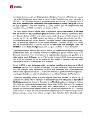 47
L'impuls de la demanda, en part de compradors estrangers, i l'augment del finançament bancari
i les facilitats hipotecàries han impulsat la compravenda d'habitatges, que s’ha incrementat el
2015 un 11,8% a Barcelona en relació amb l’any anterior, amb prop de 12.000 transaccions. El
90% de les transmissions correspon a habitatges amb més d’un any d’antiguitat, que són
les que augmenten amb més intensitat (+12,2%), mentre que les compravendes dels
habitatges més nous (1.200 operacions) han crescut un 8,3%.
Com passa amb els preus de lloguer, també el segment de segona mà Barcelona té els preus
més alts d’entre les deu ciutats més grans d’Espanya, i és on més han augmentat el darrer
any. Després d’iniciar el 2014 una lleugera recuperació, els preus d’oferta tanquen el 4rt.
trimestre de 2015 en els 3.392 euros/m2
de mitjana, un 6% per sobre el nivell de 2014, i
increments generalitzats a tots els districtes. Tanmateix, des dels màxims assolits entre 2006 i
2007, el retrocés és superior al 35% en termes constants. En termes de preu total, l’import
mitjà de les compravendes el 2015 ha estat de 273.500 euros pels habitatges usats i de
292.200 en el cas dels habitatges nous, amb una gran variabilitat en funció del territori.
La problemàtica social derivada de la crisi ha motivat una reorientació de la política d’habitatge
de l’Ajuntament cap a les situacions d’emergència habitacional, per tal d’intentar evitar el risc
d’exclusió residencial. Tenint en compte que la majoria dels desnonaments que hi ha a la
ciutat són de pisos de lloguer, fins al 87% d’un total de gairebé 3.000 llançaments executats
l’any 2015, les mesures per tal de prevenir-los van lligades a l’augment del parc públic
d’habitatge de lloguer i l’increment dels ajuts de lloguer.
A finals de 2015, el parc de lloguer públic i en dret de superfície a la ciutat era de 11.445
habitatges, tan sols l’1,7% del parc d’habitatges principals de la ciutat, dels quals prop de
2.500 són de lloguer social, destinats als col·lectius més vulnerables, amb un preu determinat
en funció dels ingressos de l’usuari. La inversió en rehabilitació, per fomentar l’habitatge digne i
evitar la gentrificació és un altre dels pilars bàsics de la política d’habitatge de l’Ajuntament.
La demanda d’habitatge protegit a la ciutat segueix essent molt elevada. Un total de 28.238
unitats de convivència estaven inscrites a 31 de desembre de 2015 al Registre de Sol·licitants
d’habitatge protegit de Barcelona. Respecte al perfil dels inscrits, amb dades de finals de
2014, hi ha una presència significativa del tram d’edat adulta de 35 a 65 anys (49%) i dels joves
de 18 a 35 anys (39%), mentre que els de 65 anys i més representen el 12%. Els sol·licitants
declaren que disposen d’uns ingressos reduïts (els que declaren ingressos fins a 2,33 vegades
l’IRSC suposen el 89,2% del total), i majoritàriament pertanyen a llars unipersonals (57%). Per
districtes, el major nombre de sol·licitants correspon a Sant Martí, Nou Barris i Horta-Guinardó.
 