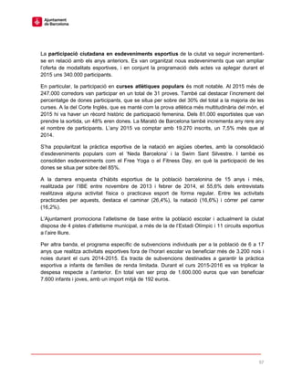 57
La participació ciutadana en esdeveniments esportius de la ciutat va seguir incrementant-
se en relació amb els anys anteriors. Es van organitzat nous esdeveniments que van ampliar
l’oferta de modalitats esportives, i en conjunt la programació dels actes va aplegar durant el
2015 uns 340.000 participants.
En particular, la participació en curses atlètiques populars és molt notable. Al 2015 més de
247.000 corredors van participar en un total de 31 proves. També cal destacar l’increment del
percentatge de dones participants, que se situa per sobre del 30% del total a la majoria de les
curses. A la del Corte Inglés, que es manté com la prova atlètica més multitudinària del món, el
2015 hi va haver un rècord històric de participació femenina. Dels 81.000 esportistes que van
prendre la sortida, un 48% eren dones. La Marató de Barcelona també incrementa any rere any
el nombre de participants. L’any 2015 va comptar amb 19.270 inscrits, un 7,5% més que al
2014.
S’ha popularitzat la pràctica esportiva de la natació en aigües obertes, amb la consolidació
d’esdeveniments populars com el ‘Neda Barcelona’ i la Swim Sant Silvestre. I també es
consoliden esdeveniments com el Free Yoga o el Fitness Day, en què la participació de les
dones se situa per sobre del 85%.
A la darrera enquesta d’hàbits esportius de la població barcelonina de 15 anys i més,
realitzada per l’IBE entre novembre de 2013 i febrer de 2014, el 55,6% dels entrevistats
realitzava alguna activitat física o practicava esport de forma regular. Entre les activitats
practicades per aquests, destaca el caminar (26,4%), la natació (16,6%) i córrer pel carrer
(16,2%).
L’Ajuntament promociona l’atletisme de base entre la població escolar i actualment la ciutat
disposa de 4 pistes d’atletisme municipal, a més de la de l’Estadi Olímpic i 11 circuits esportius
a l’aire lliure.
Per altra banda, el programa específic de subvencions individuals per a la població de 6 a 17
anys que realitza activitats esportives fora de l’horari escolar va beneficiar més de 3.200 nois i
noies durant el curs 2014-2015. Es tracta de subvencions destinades a garantir la pràctica
esportiva a infants de famílies de renda limitada. Durant el curs 2015-2016 es va triplicar la
despesa respecte a l’anterior. En total van ser prop de 1.600.000 euros que van beneficiar
7.600 infants i joves, amb un import mitjà de 192 euros.
 