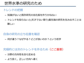 世界⽔準の研究のため
•  トレンドの把握
–  知識がないと既存研究の劣化版を作りかねない
–  トレンドを知らないと(天才でない限り)最先端の研究を⽣み出すことは
難しい
•  ⾃⾝の研究の⽴ち位置を確認	
–  何が違う？なぜやる？どこが良いのか？という哲学	
•  究極的には次のトレンドを作るため（ここ重要）
–  分野の⽅向性を⾃ら定める
–  より良く，正しい⽅向へ導く
 