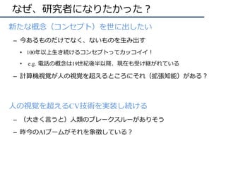 なぜ、研究者になりたかった？
•  新たな概念（コンセプト）を世に出したい
–  今あるものだけでなく、ないものを⽣み出す
•  100年以上⽣き続けるコンセプトってカッコイイ！
•  e.g. 電話の概念は19世紀後半以降、現在も受け継がれている
–  計算機視覚が⼈の視覚を超えるところにそれ（拡張知能）がある？
•  ⼈の視覚を超えるCV技術を実装し続ける
–  （⼤きく⾔うと）⼈類のブレークスルーがありそう
–  昨今のAIブームがそれを象徴している？
 