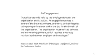 1
Staff engagement
“A positive attitude held by the employee towards the
organisation and its values. An engaged employee is
aware of the business context, and works with colleagues
to improve performance within the job for the benefit of
the organisation. The organisation must work to develop
and nurture engagement, which requires a two-way
relationship between employer and employee.”
Robinson et al. 2004. The Drivers of Employee Engagement, Institute
for Employment Studies.
 
