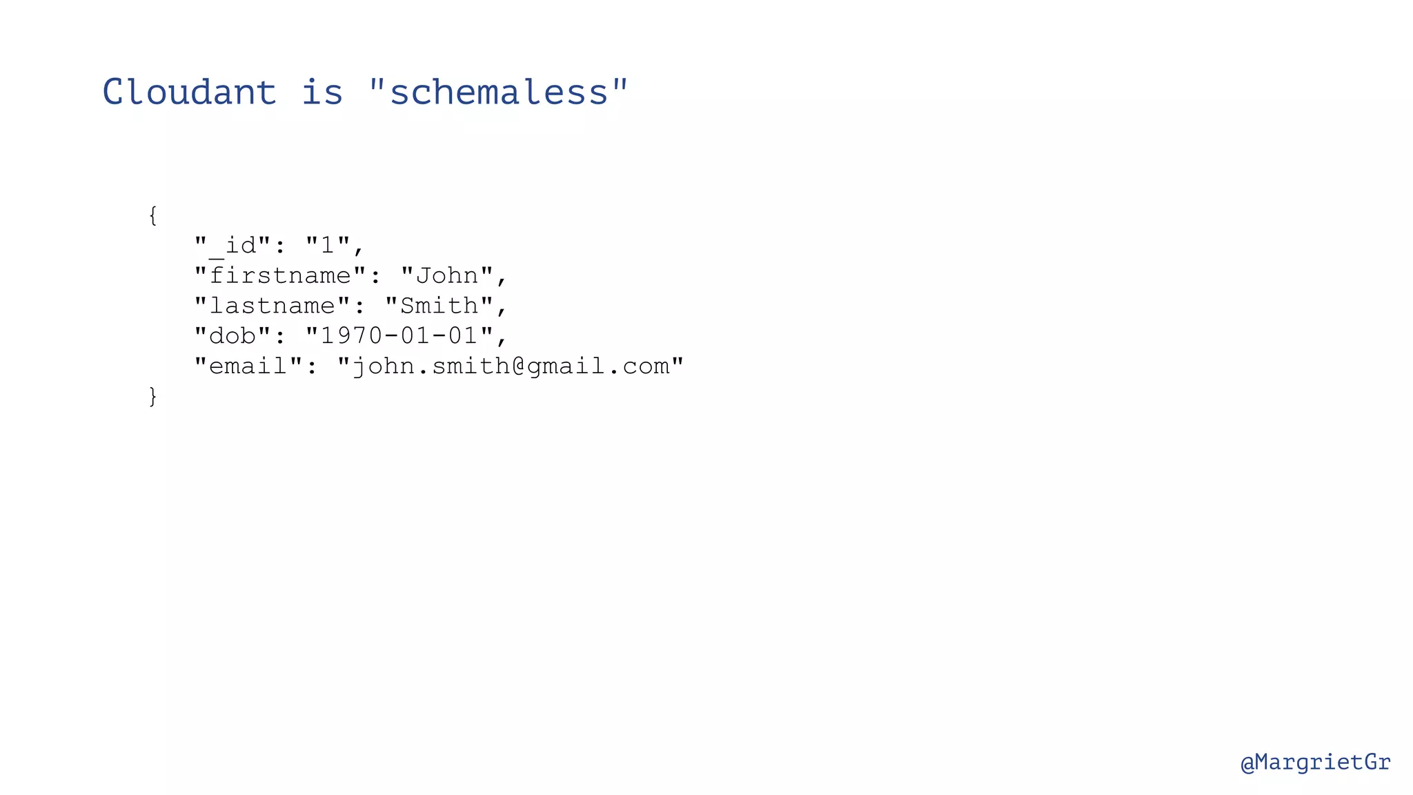 @MargrietGr Cloudant is "schemaless" { "_id": "1", "firstname": "John", "lastname": "Smith", "dob": "1970-01-01", "email": "john.smith@gmail.com" } 