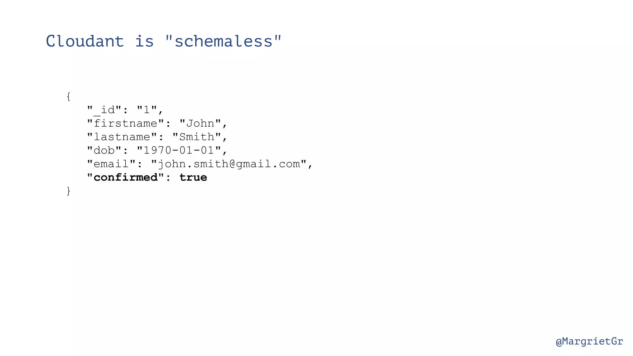 @MargrietGr Cloudant is "schemaless" { "_id": "1", "firstname": "John", "lastname": "Smith", "dob": "1970-01-01", "email": "john.smith@gmail.com", "confirmed": true } 