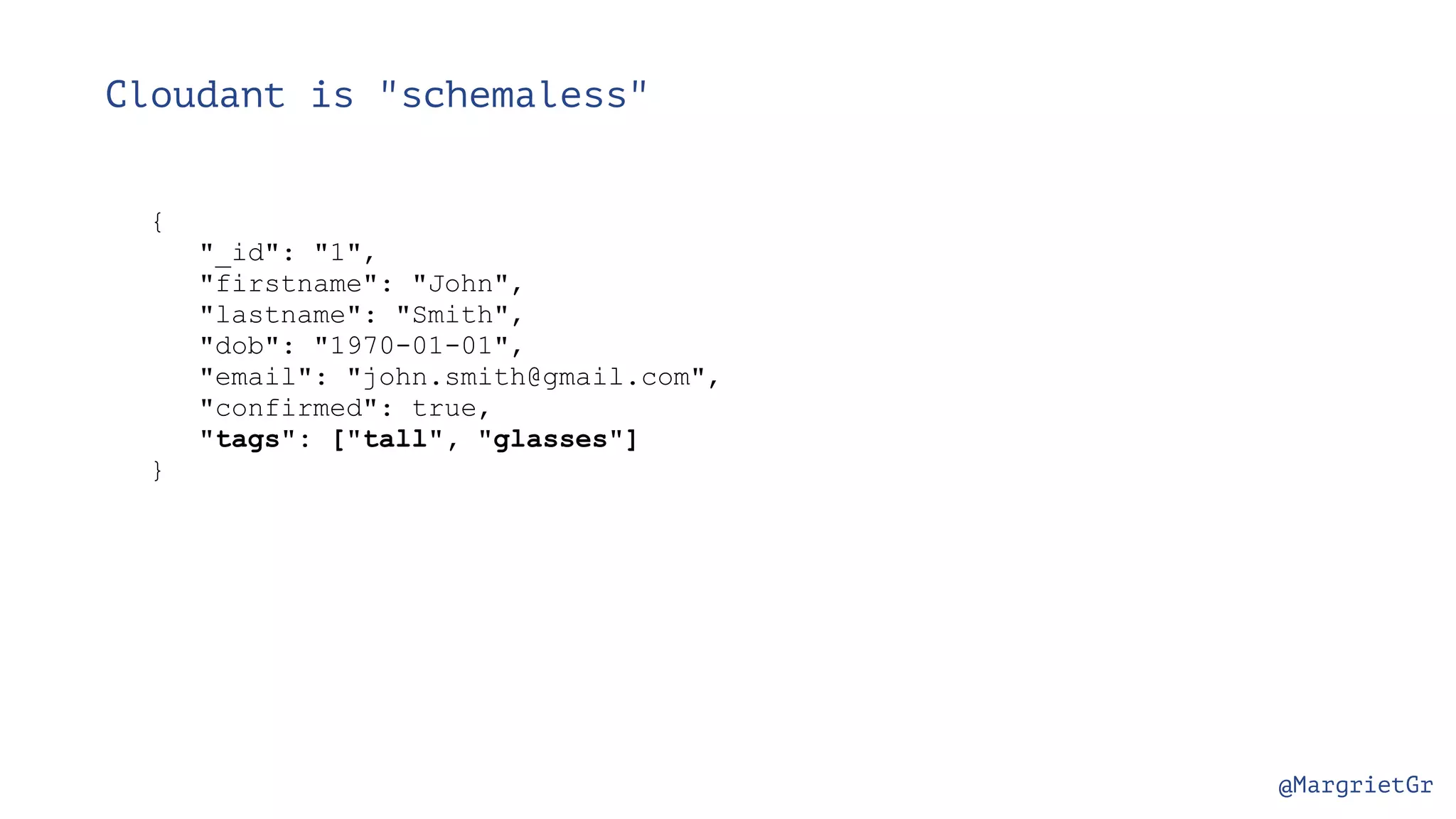 @MargrietGr Cloudant is "schemaless" { "_id": "1", "firstname": "John", "lastname": "Smith", "dob": "1970-01-01", "email": "john.smith@gmail.com", "confirmed": true, "tags": ["tall", "glasses"] } 