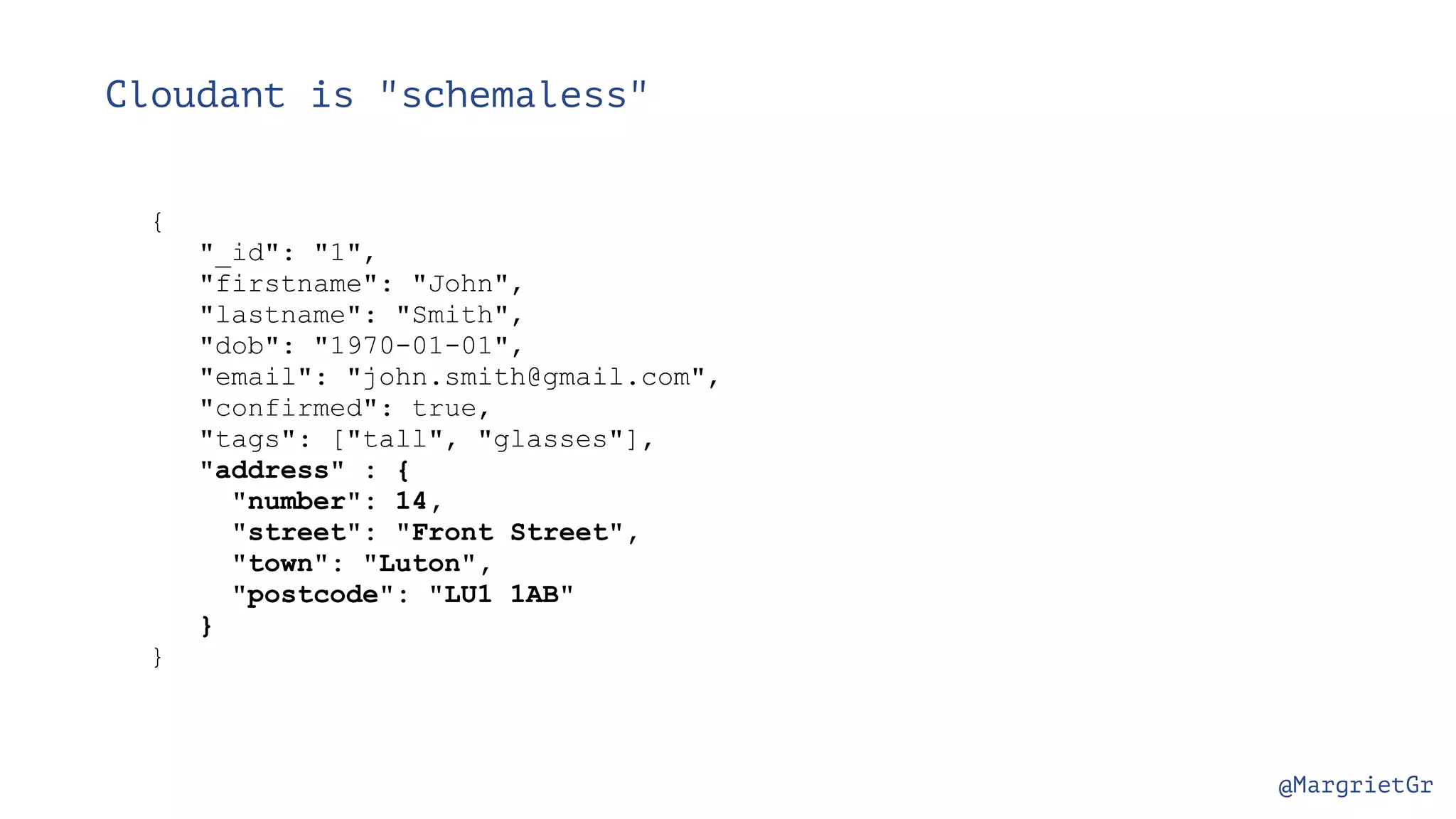 @MargrietGr Cloudant is "schemaless" { "_id": "1", "firstname": "John", "lastname": "Smith", "dob": "1970-01-01", "email": "john.smith@gmail.com", "confirmed": true, "tags": ["tall", "glasses"], "address" : { "number": 14, "street": "Front Street", "town": "Luton", "postcode": "LU1 1AB" } } 
