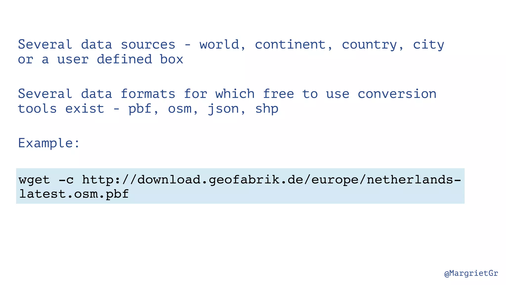 @MargrietGr wget -c http://download.geofabrik.de/europe/netherlands- latest.osm.pbf Several data sources - world, continent, country, city or a user defined box Several data formats for which free to use conversion tools exist - pbf, osm, json, shp Example: 