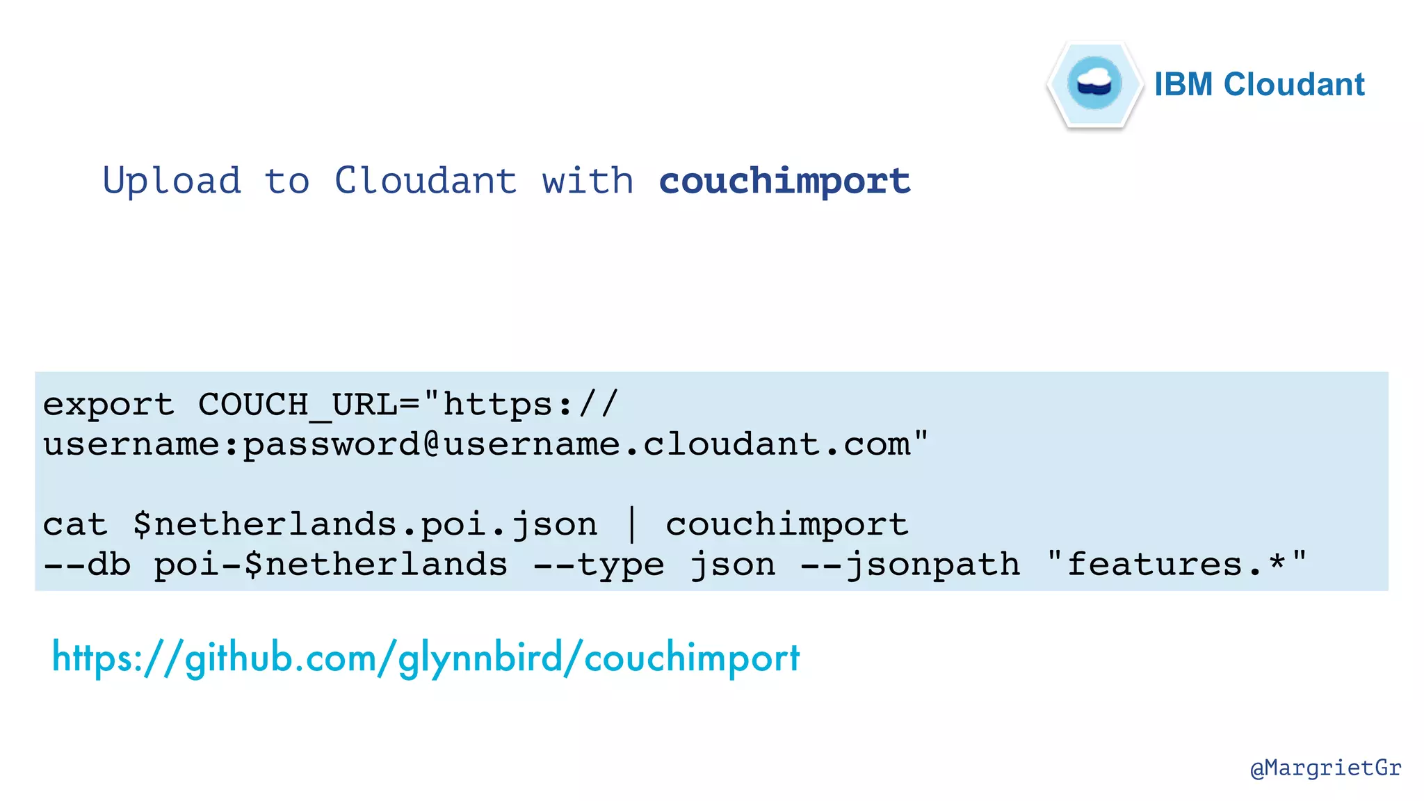 @MargrietGr Upload to Cloudant with couchimport export COUCH_URL="https:// username:password@username.cloudant.com" cat $netherlands.poi.json | couchimport --db poi-$netherlands --type json --jsonpath "features.*" https://github.com/glynnbird/couchimport IBM Cloudant 
