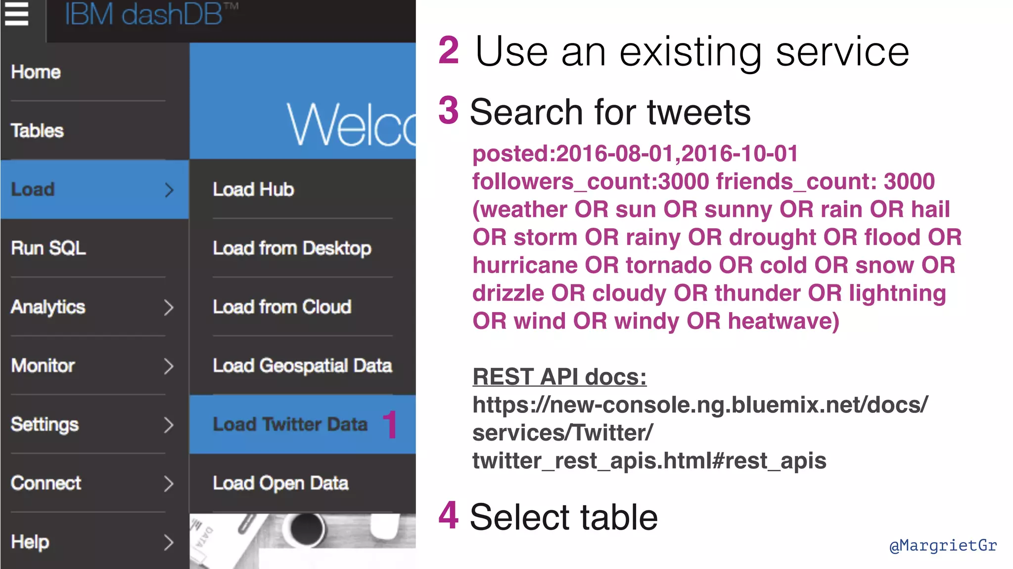 @MargrietGr 3 1 2 posted:2016-08-01,2016-10-01 followers_count:3000 friends_count: 3000 (weather OR sun OR sunny OR rain OR hail OR storm OR rainy OR drought OR ﬂood OR hurricane OR tornado OR cold OR snow OR drizzle OR cloudy OR thunder OR lightning OR wind OR windy OR heatwave) REST API docs: https://new-console.ng.bluemix.net/docs/ services/Twitter/ twitter_rest_apis.html#rest_apis Search for tweets 4 Select table Use an existing service 