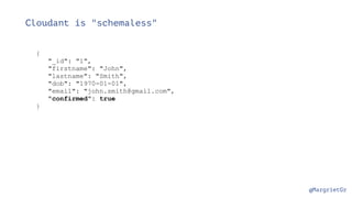 @MargrietGr
Cloudant is "schemaless"
{
"_id": "1",
"firstname": "John",
"lastname": "Smith",
"dob": "1970-01-01",
"email": "john.smith@gmail.com",
"confirmed": true
}
 