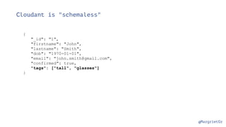 @MargrietGr
Cloudant is "schemaless"
{
"_id": "1",
"firstname": "John",
"lastname": "Smith",
"dob": "1970-01-01",
"email": "john.smith@gmail.com",
"confirmed": true,
"tags": ["tall", "glasses"]
}
 