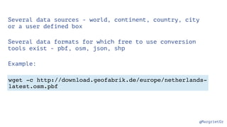 @MargrietGr
wget -c http://download.geofabrik.de/europe/netherlands-
latest.osm.pbf
Several data sources - world, continent, country, city
or a user defined box
Several data formats for which free to use conversion
tools exist - pbf, osm, json, shp
Example:
 