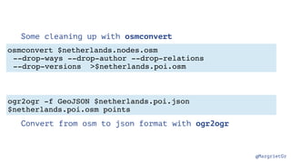 @MargrietGr
Some cleaning up with osmconvert
Convert from osm to json format with ogr2ogr
osmconvert $netherlands.nodes.osm
--drop-ways --drop-author --drop-relations
--drop-versions >$netherlands.poi.osm
ogr2ogr -f GeoJSON $netherlands.poi.json
$netherlands.poi.osm points
 