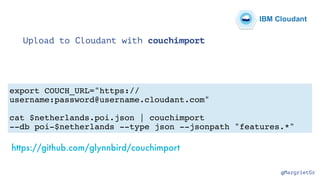 @MargrietGr
Upload to Cloudant with couchimport
export COUCH_URL="https://
username:password@username.cloudant.com"
cat $netherlands.poi.json | couchimport
--db poi-$netherlands --type json --jsonpath "features.*"
https://github.com/glynnbird/couchimport
IBM Cloudant
 