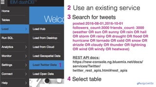 @MargrietGr
3
1
2
posted:2016-08-01,2016-10-01
followers_count:3000 friends_count: 3000
(weather OR sun OR sunny OR rain OR hail
OR storm OR rainy OR drought OR ﬂood OR
hurricane OR tornado OR cold OR snow OR
drizzle OR cloudy OR thunder OR lightning
OR wind OR windy OR heatwave)
REST API docs:
https://new-console.ng.bluemix.net/docs/
services/Twitter/
twitter_rest_apis.html#rest_apis
Search for tweets
4 Select table
Use an existing service
 