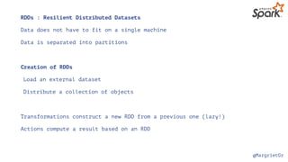 @MargrietGr
RDDs : Resilient Distributed Datasets
Data does not have to fit on a single machine
Data is separated into partitions
Creation of RDDs
Load an external dataset
Distribute a collection of objects
Transformations construct a new RDD from a previous one (lazy!)
Actions compute a result based on an RDD
 