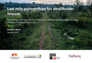 February	2017
Last	mile	partnerships	for	smallholder	
finance
Early	findings	from	a	study	of	four	value	chain	/	technology	FRP	winners	looking	to	
partner	with	financial	institutions
Baseline	report
 